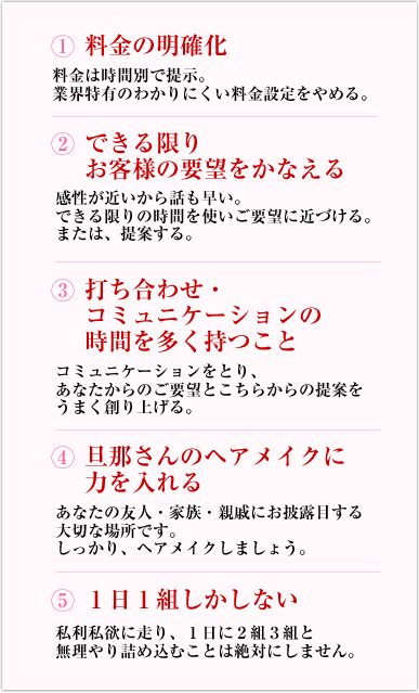 1：料金の明確化　2：できる限りお客様の要望をかなえる　3：打合せ・コミュニケーションの時間を多く持つこと　4：旦那さんへのヘアメイクに力を入れる　5：1日1組しかしない